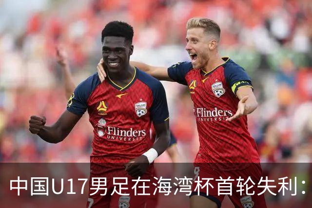 中国U17男足在海湾杯首轮失利：进攻效率成关键问题
