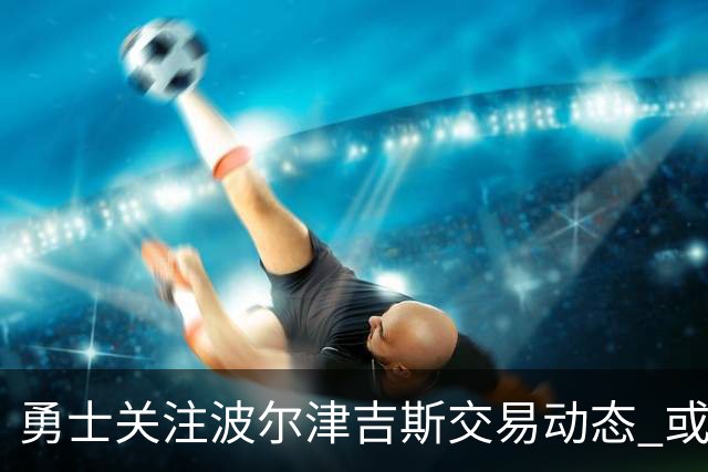 勇士关注波尔津吉斯交易动态 或面临退役风险